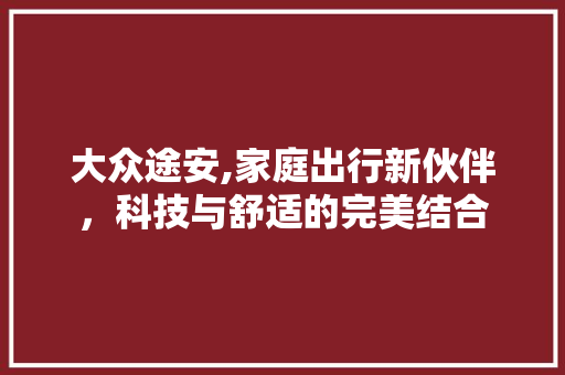 大众途安,家庭出行新伙伴，科技与舒适的完美结合