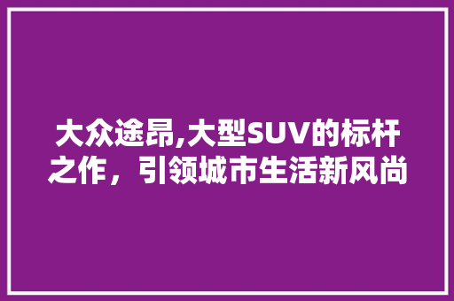 大众途昂,大型SUV的标杆之作，引领城市生活新风尚
