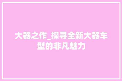 大器之作_探寻全新大器车型的非凡魅力