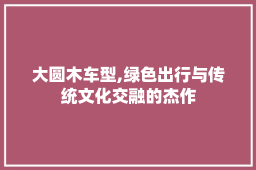 大圆木车型,绿色出行与传统文化交融的杰作