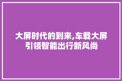 大屏时代的到来,车载大屏引领智能出行新风尚