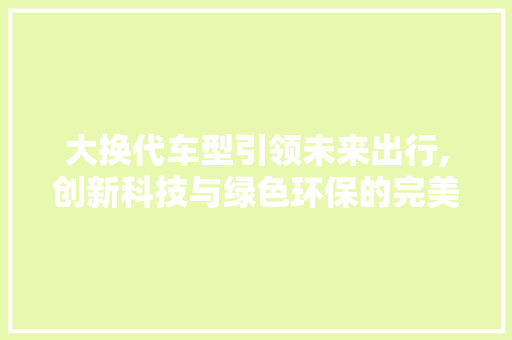 大换代车型引领未来出行,创新科技与绿色环保的完美融合