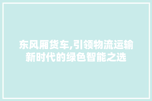 东风厢货车,引领物流运输新时代的绿色智能之选
