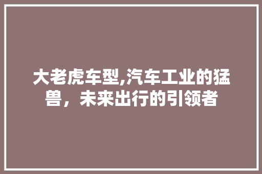大老虎车型,汽车工业的猛兽，未来出行的引领者
