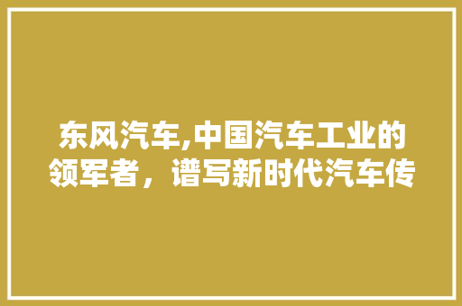 东风汽车,中国汽车工业的领军者，谱写新时代汽车传奇