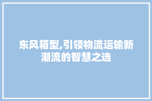 东风箱型,引领物流运输新潮流的智慧之选