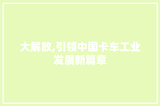 大解放,引领中国卡车工业发展新篇章