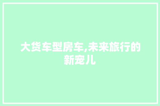 大货车型房车,未来旅行的新宠儿