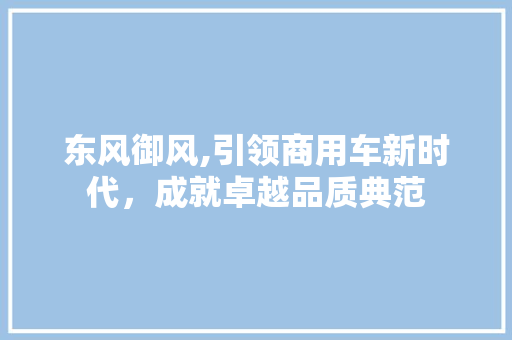 东风御风,引领商用车新时代，成就卓越品质典范