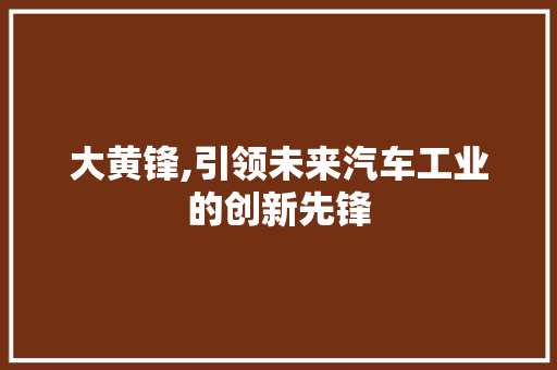 大黄锋,引领未来汽车工业的创新先锋