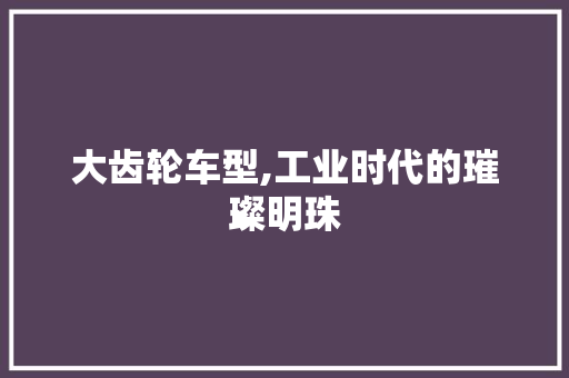 大齿轮车型,工业时代的璀璨明珠