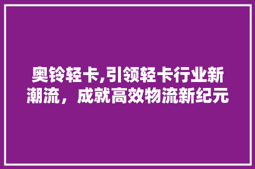 奥铃轻卡,引领轻卡行业新潮流，成就高效物流新纪元
