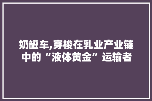 奶罐车,穿梭在乳业产业链中的“液体黄金”运输者
