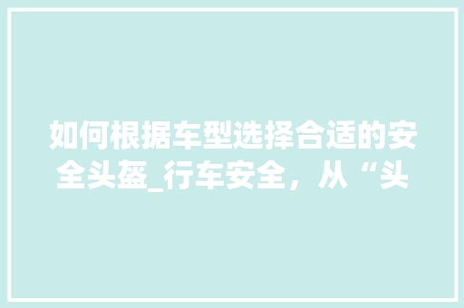 如何根据车型选择合适的安全头盔_行车安全，从“头”开始