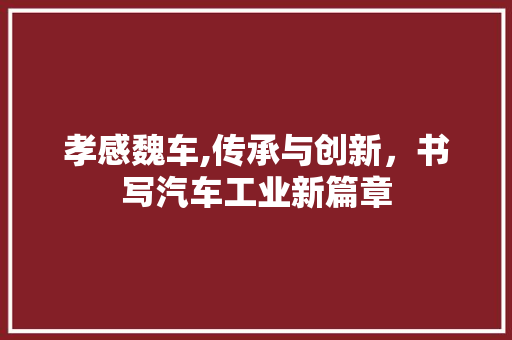 孝感魏车,传承与创新，书写汽车工业新篇章