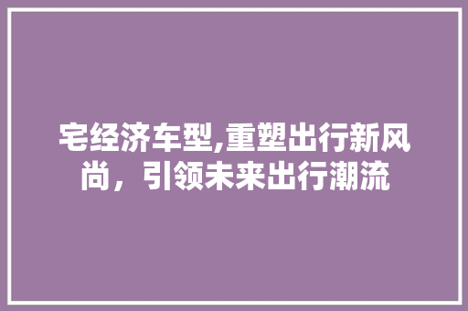 宅经济车型,重塑出行新风尚，引领未来出行潮流