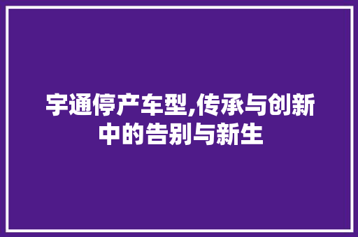 宇通停产车型,传承与创新中的告别与新生
