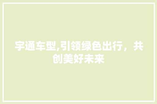 宇通车型,引领绿色出行，共创美好未来
