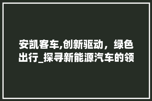 安凯客车,创新驱动，绿色出行_探寻新能源汽车的领军者