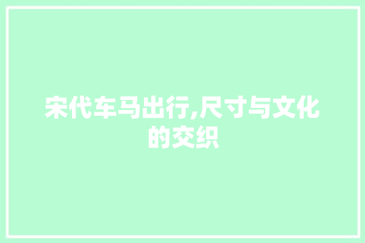 宋代车马出行,尺寸与文化的交织