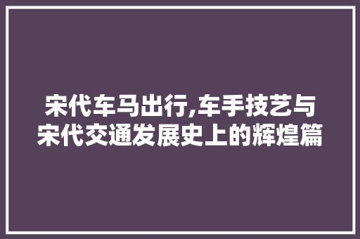 宋代车马出行,车手技艺与宋代交通发展史上的辉煌篇章