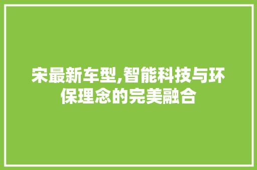 宋最新车型,智能科技与环保理念的完美融合