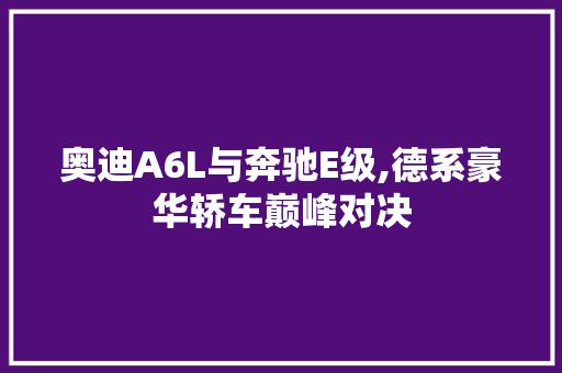 奥迪A6L与奔驰E级,德系豪华轿车巅峰对决