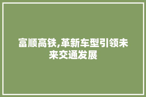 富顺高铁,革新车型引领未来交通发展 蓄电池配件