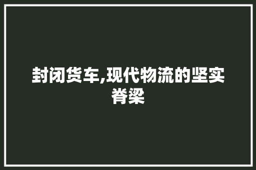 封闭货车,现代物流的坚实脊梁