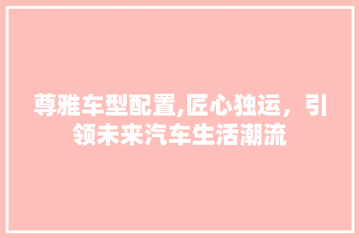 尊雅车型配置,匠心独运，引领未来汽车生活潮流
