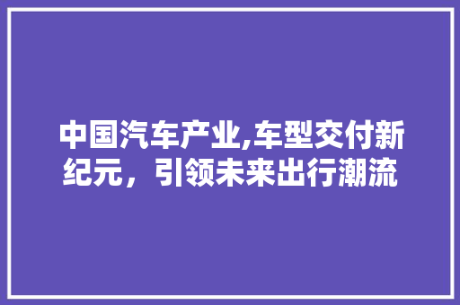 中国汽车产业,车型交付新纪元，引领未来出行潮流