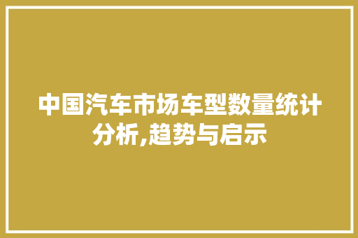 中国汽车市场车型数量统计分析,趋势与启示