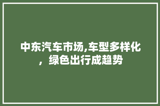 中东汽车市场,车型多样化，绿色出行成趋势