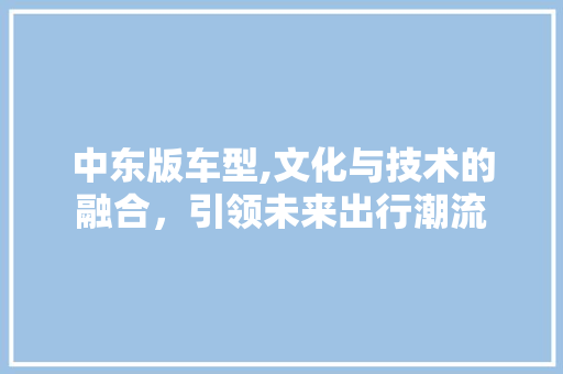 中东版车型,文化与技术的融合，引领未来出行潮流