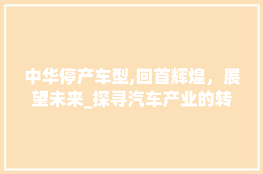 中华停产车型,回首辉煌，展望未来_探寻汽车产业的转型之路