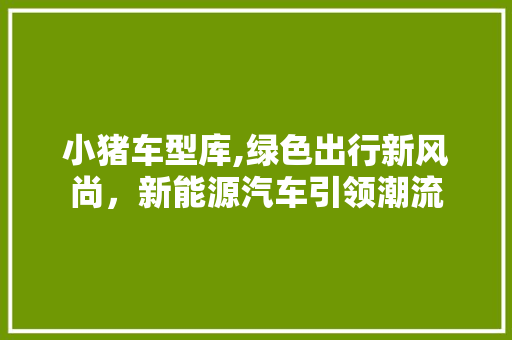 小猪车型库,绿色出行新风尚，新能源汽车引领潮流