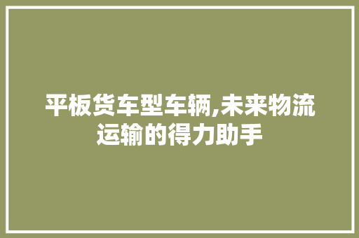 平板货车型车辆,未来物流运输的得力助手