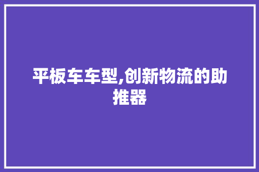 平板车车型,创新物流的助推器 车灯配件