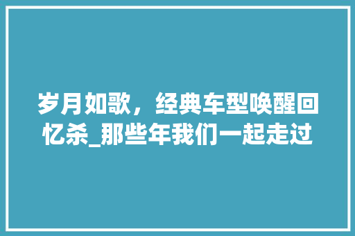岁月如歌，经典车型唤醒回忆杀_那些年我们一起走过的路