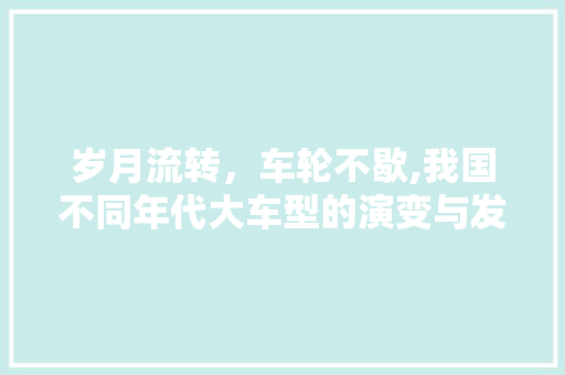 岁月流转，车轮不歇,我国不同年代大车型的演变与发展