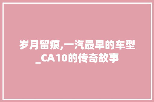 岁月留痕,一汽最早的车型_CA10的传奇故事