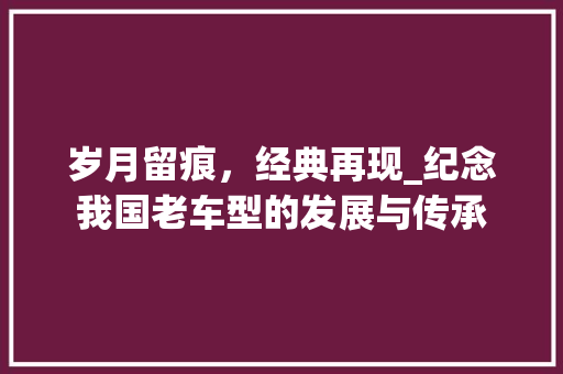 岁月留痕，经典再现_纪念我国老车型的发展与传承
