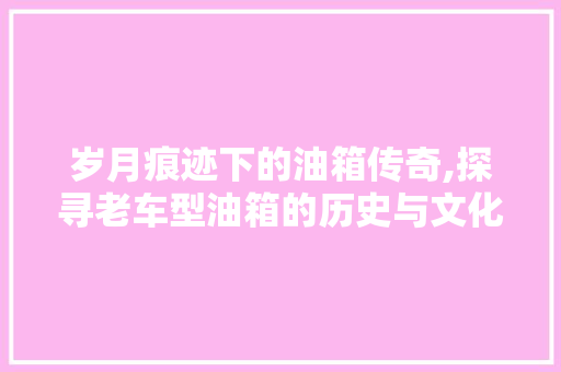 岁月痕迹下的油箱传奇,探寻老车型油箱的历史与文化