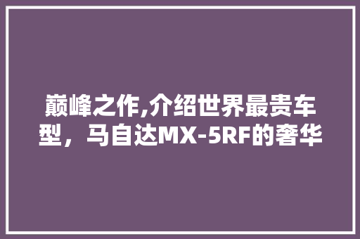 巅峰之作,介绍世界最贵车型，马自达MX-5RF的奢华传奇