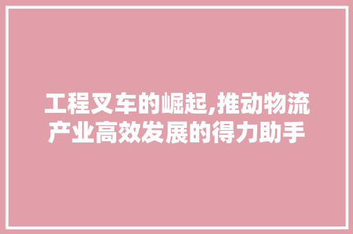 工程叉车的崛起,推动物流产业高效发展的得力助手