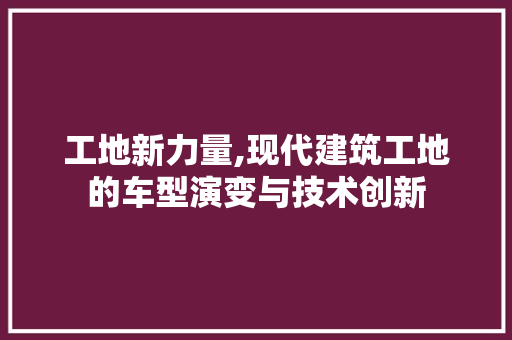 工地新力量,现代建筑工地的车型演变与技术创新