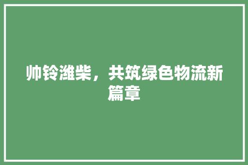 帅铃潍柴，共筑绿色物流新篇章