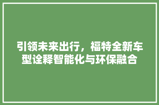 引领未来出行，福特全新车型诠释智能化与环保融合