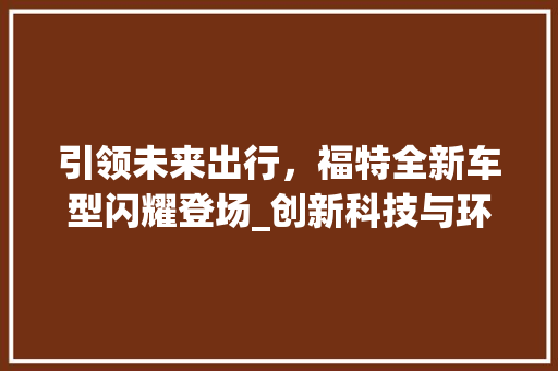 引领未来出行，福特全新车型闪耀登场_创新科技与环保理念的完美融合