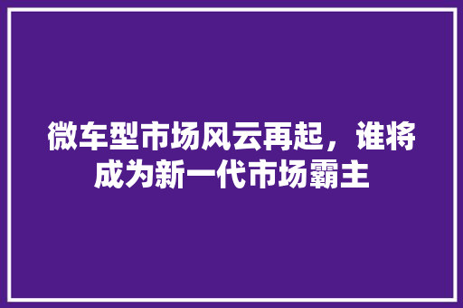 微车型市场风云再起，谁将成为新一代市场霸主